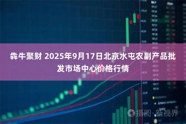 犇牛聚财 2025年9月17日北京水屯农副产品批发市场中心价格行情