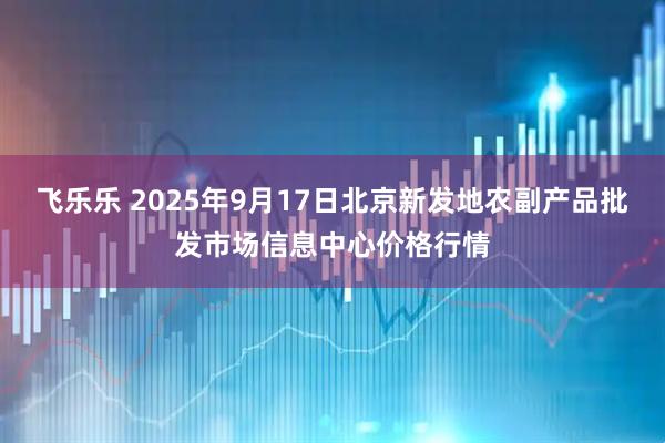 飞乐乐 2025年9月17日北京新发地农副产品批发市场信息中心价格行情