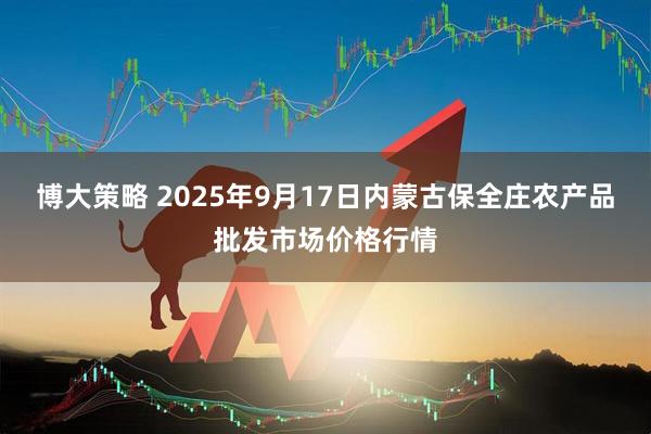 博大策略 2025年9月17日内蒙古保全庄农产品批发市场价格行情