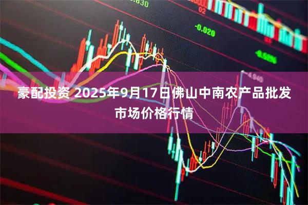 豪配投资 2025年9月17日佛山中南农产品批发市场价格行情