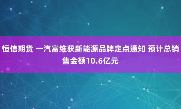 恒信期货 一汽富维获新能源品牌定点通知 预计总销售金额10.6亿元