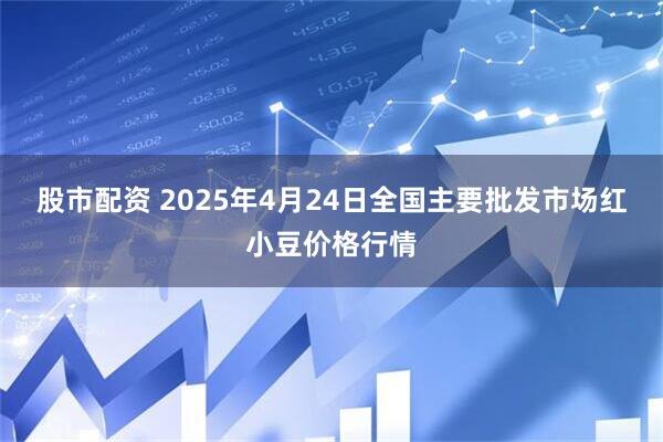 股市配资 2025年4月24日全国主要批发市场红小豆价格行情