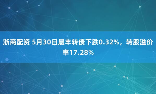 浙商配资 5月30日晨丰转债下跌0.32%，转股溢价率17.28%
