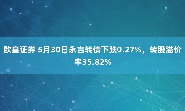 欧皇证券 5月30日永吉转债下跌0.27%，转股溢价率35.82%