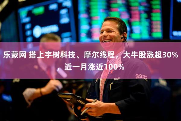 乐蒙网 搭上宇树科技、摩尔线程，大牛股涨超30%，近一月涨近100%