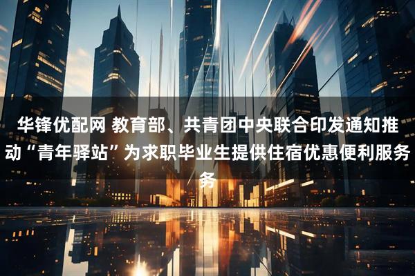 华锋优配网 教育部、共青团中央联合印发通知推动“青年驿站”为求职毕业生提供住宿优惠便利服务