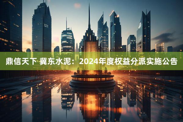 鼎信天下 冀东水泥：2024年度权益分派实施公告