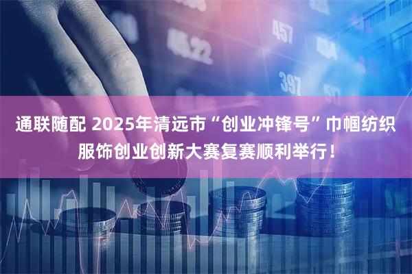 通联随配 2025年清远市“创业冲锋号”巾帼纺织服饰创业创新大赛复赛顺利举行！