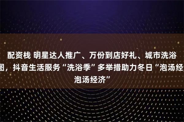 配资栈 明星达人推广、万份到店好礼、城市洗浴地图，抖音生活服务“洗浴季”多举措助力冬日“泡汤经济”