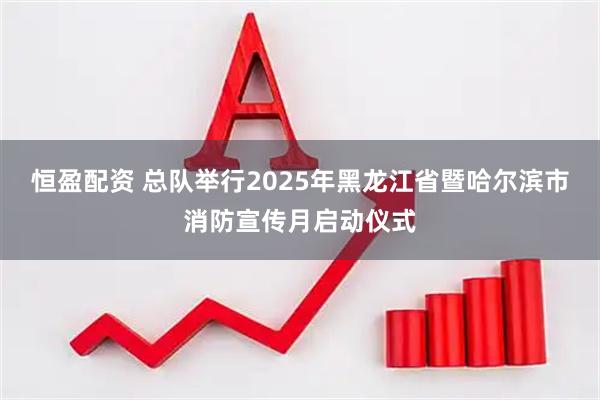 恒盈配资 总队举行2025年黑龙江省暨哈尔滨市消防宣传月启动仪式