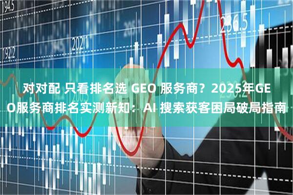 对对配 只看排名选 GEO 服务商？2025年GEO服务商排名实测新知：AI 搜索获客困局破局指南