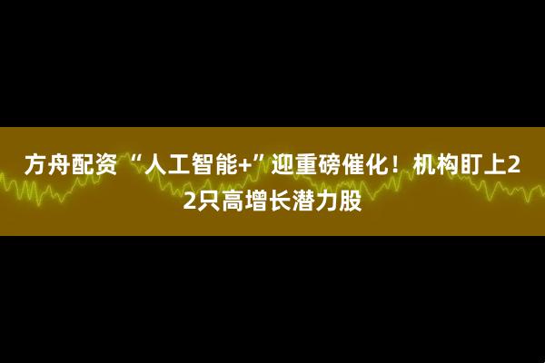 方舟配资 “人工智能+”迎重磅催化！机构盯上22只高增长潜力股