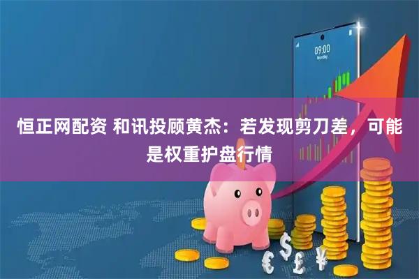 恒正网配资 和讯投顾黄杰：若发现剪刀差，可能是权重护盘行情