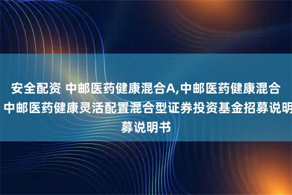 安全配资 中邮医药健康混合A,中邮医药健康混合C: 中邮医药健康灵活配置混合型证券投资基金招募说明书
