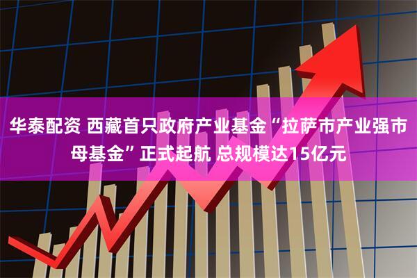 华泰配资 西藏首只政府产业基金“拉萨市产业强市母基金”正式起航 总规模达15亿元