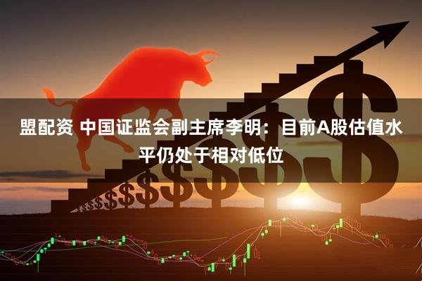 盟配资 中国证监会副主席李明：目前A股估值水平仍处于相对低位