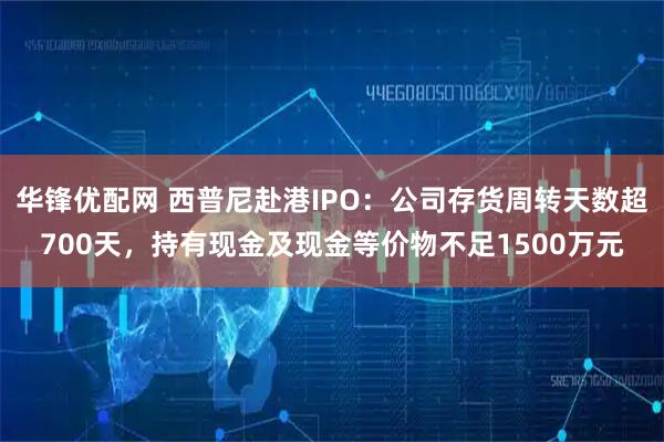 华锋优配网 西普尼赴港IPO：公司存货周转天数超700天，持有现金及现金等价物不足1500万元