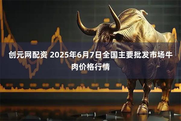 创元网配资 2025年6月7日全国主要批发市场牛肉价格行情