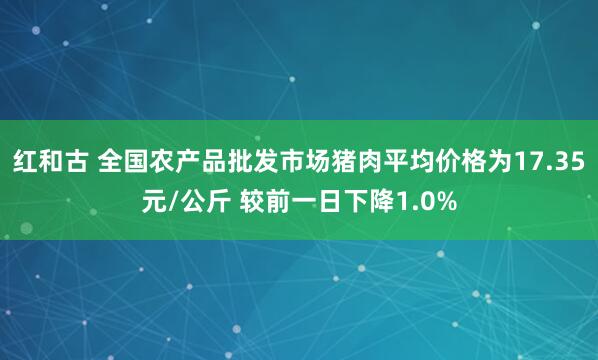 红和古 全国农产品批发市场猪肉平均价格为17.35元/公斤 较前一日下降1.0%