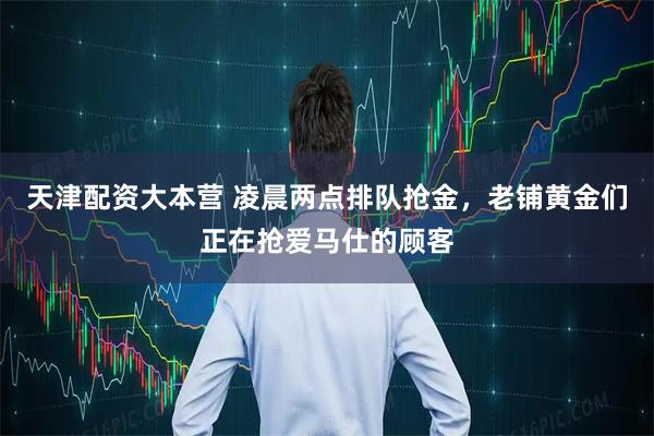 天津配资大本营 凌晨两点排队抢金,老铺黄金们正在抢爱马仕的顾客