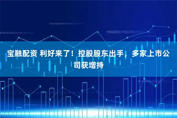宝融配资 利好来了！控股股东出手，多家上市公司获增持