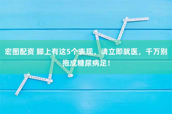 宏图配资 脚上有这5个表现，请立即就医，千万别拖成糖尿病足！