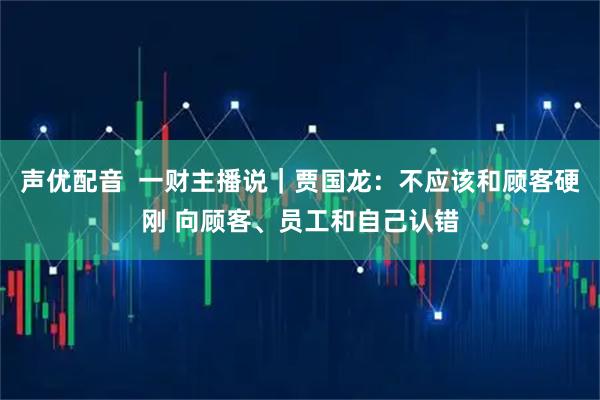 声优配音  一财主播说｜贾国龙：不应该和顾客硬刚 向顾客、员工和自己认错