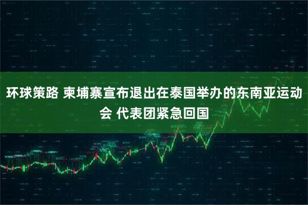 环球策路 柬埔寨宣布退出在泰国举办的东南亚运动会 代表团紧急回国