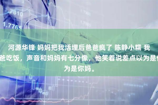 河源华锋 妈妈把我活埋后爸爸疯了 陈静小糯 我喊爸爸吃饭，声音和妈妈有七分像，他笑着说差点以为是你妈。