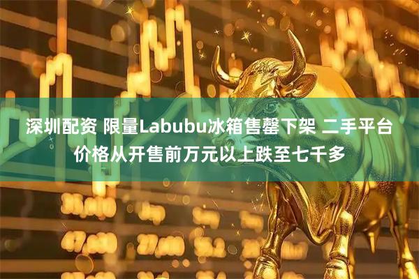 深圳配资 限量Labubu冰箱售罄下架 二手平台价格从开售前万元以上跌至七千多