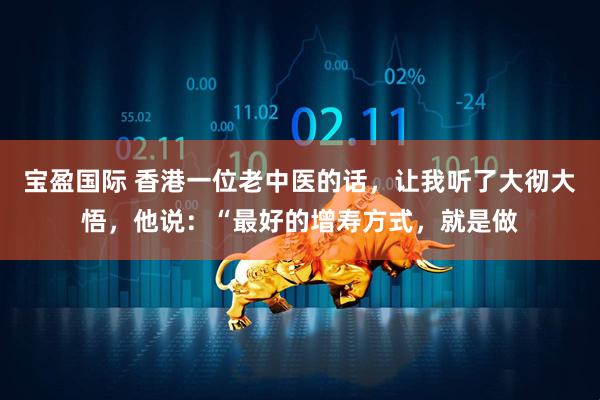 宝盈国际 香港一位老中医的话，让我听了大彻大悟，他说：“最好的增寿方式，就是做
