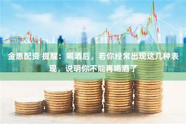 金惠配资 提醒：喝酒后，若你经常出现这几种表现，说明你不能再喝酒了