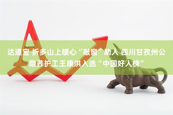 达道宝 折多山上暖心“敲窗”助人 四川甘孜州公路养护工王康洪入选“中国好人榜”
